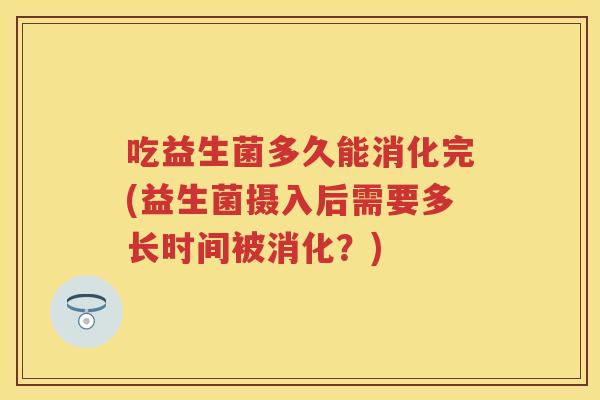 吃益生菌多久能消化完(益生菌摄入后需要多长时间被消化?) 吃益生菌多久能消化完(益生菌摄入后需要多长时间被消化?)