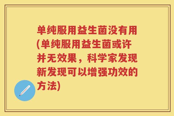 单纯服用益生菌没有用(单纯服用益生菌或许并无效果,科学家发现新发现可以增强功效的方法) 单纯服用益生菌没有用(单纯服用益生菌或许并无效果,科学家发现新发现可以增强功效的方法)