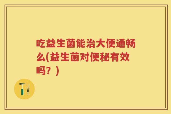 吃益生菌能大便通畅么(益生菌对有效吗？)