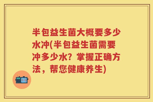 半包益生菌大概要多少水冲(半包益生菌需要冲多少水?掌握正确方法,帮您健康养生) 半包益生菌大概要多少水冲(半包益生菌需要冲多少水?掌握正确方法,帮您健康养生)