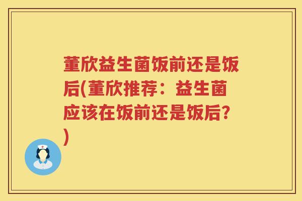 董欣益生菌饭前还是饭后(董欣推荐:益生菌应该在饭前还是饭后?) 董欣益生菌饭前还是饭后(董欣推荐:益生菌应该在饭前还是饭后?)