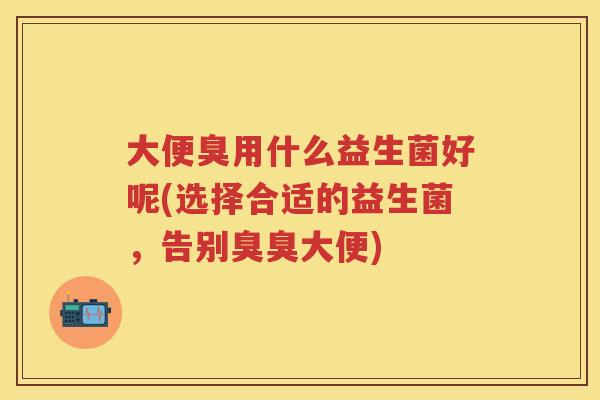 大便臭用什么益生菌好呢(选择合适的益生菌,告别臭臭大便) 大便臭用什么益生菌好呢(选择合适的益生菌,告别臭臭大便)