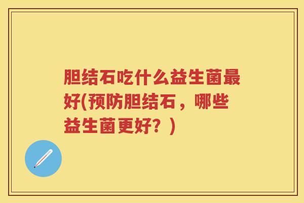 胆结石吃什么益生菌好(胆结石,哪些益生菌更好?) 胆结石吃什么益生菌好(胆结石,哪些益生菌更好?)