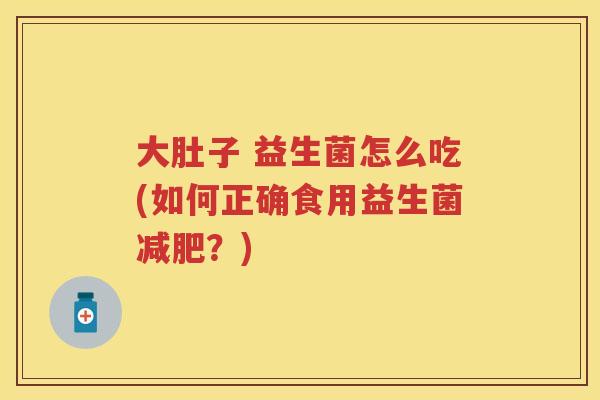 大肚子 益生菌怎么吃(如何正确食用益生菌?) 大肚子 益生菌怎么吃(如何正确食用益生菌?)
