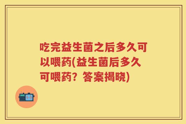 吃完益生菌之后多久可以喂药(益生菌后多久可喂药?答案揭晓) 吃完益生菌之后多久可以喂药(益生菌后多久可喂药?答案揭晓)