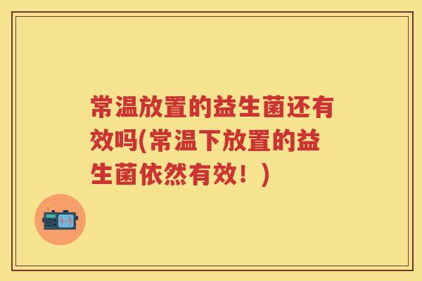 常温放置的益生菌还有效吗(常温下放置的益生菌依然有效!) 常温放置的益生菌还有效吗(常温下放置的益生菌依然有效!)