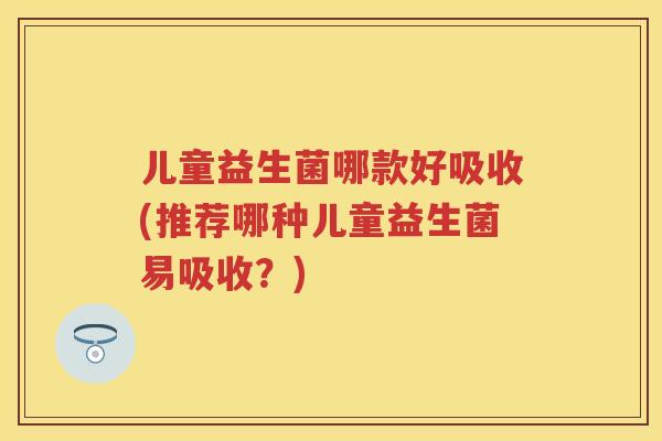 儿童益生菌哪款好吸收(推荐哪种儿童益生菌易吸收？)