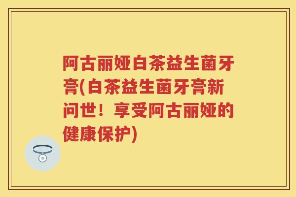 阿古丽娅白茶益生菌牙膏(白茶益生菌牙膏新问世！享受阿古丽娅的健康保护)