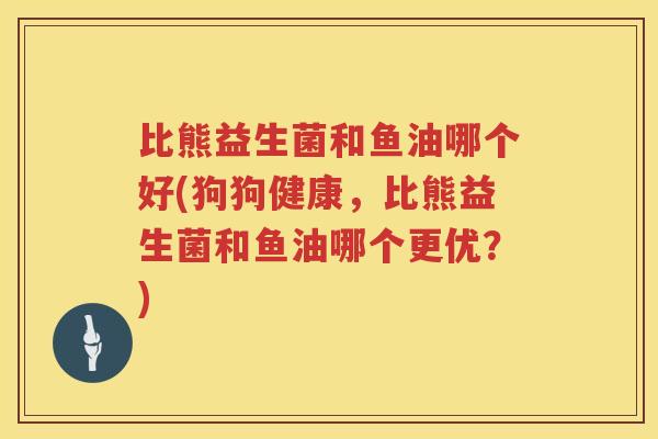 比熊益生菌和鱼油哪个好(狗狗健康,比熊益生菌和鱼油哪个更优?) 比熊益生菌和鱼油哪个好(狗狗健康,比熊益生菌和鱼油哪个更优?)