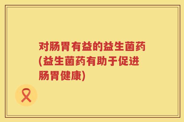 对肠胃有益的益生菌药(益生菌药有助于促进肠胃健康)