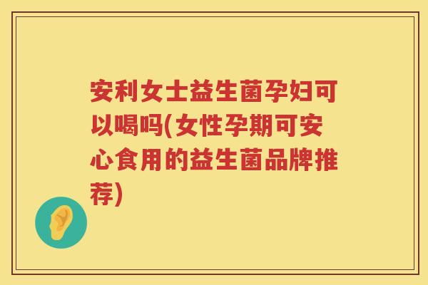 安利女士益生菌孕妇可以喝吗(女性孕期可安心食用的益生菌品牌推荐) 安利女士益生菌孕妇可以喝吗(女性孕期可安心食用的益生菌品牌推荐)