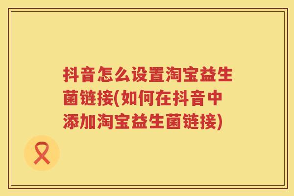 抖音怎么设置淘宝益生菌链接(如何在抖音中添加淘宝益生菌链接) 抖音怎么设置淘宝益生菌链接(如何在抖音中添加淘宝益生菌链接)