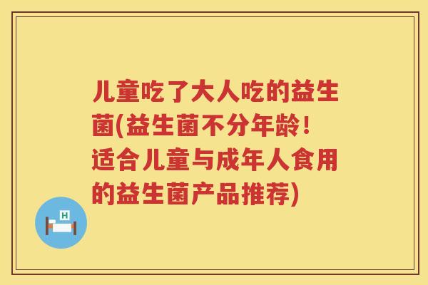 儿童吃了大人吃的益生菌(益生菌不分年龄!适合儿童与成年人食用的益生菌产品推荐) 儿童吃了大人吃的益生菌(益生菌不分年龄!适合儿童与成年人食用的益生菌产品推荐)