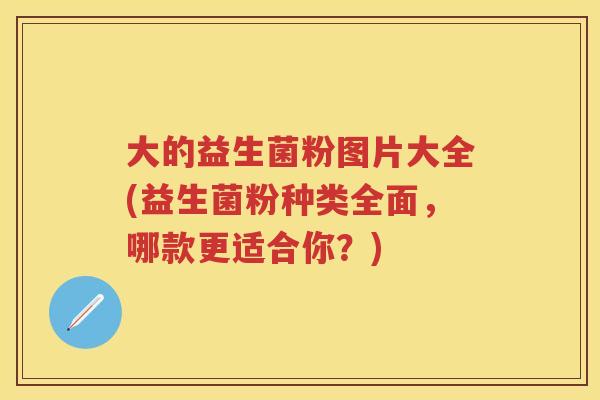 大的益生菌粉图片大全(益生菌粉种类全面,哪款更适合你?) 大的益生菌粉图片大全(益生菌粉种类全面,哪款更适合你?)