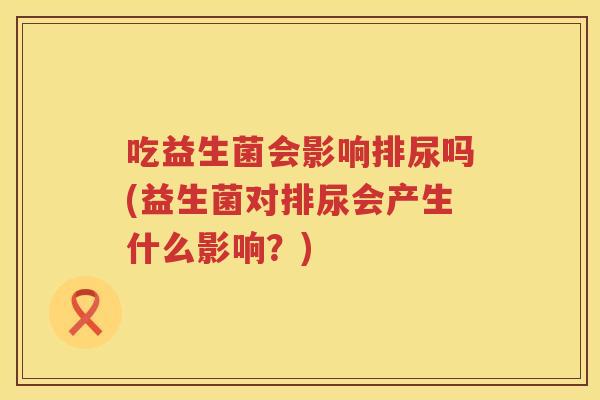 吃益生菌会影响排尿吗(益生菌对排尿会产生什么影响?) 吃益生菌会影响排尿吗(益生菌对排尿会产生什么影响?)
