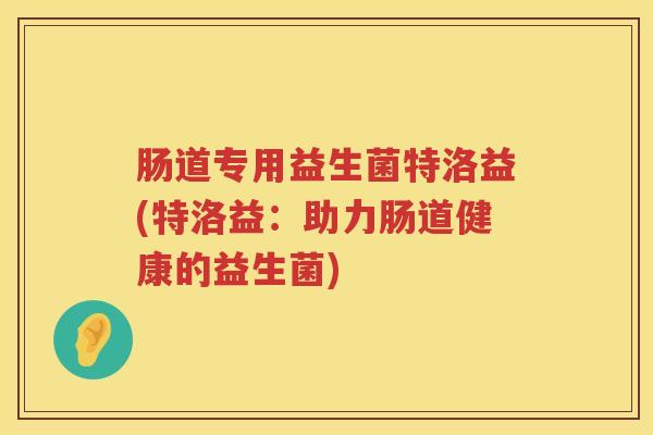肠道专用益生菌特洛益(特洛益:助力肠道健康的益生菌) 肠道专用益生菌特洛益(特洛益:助力肠道健康的益生菌)