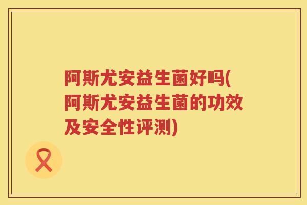 阿斯尤安益生菌好吗(阿斯尤安益生菌的功效及安全性评测) 阿斯尤安益生菌好吗(阿斯尤安益生菌的功效及安全性评测)