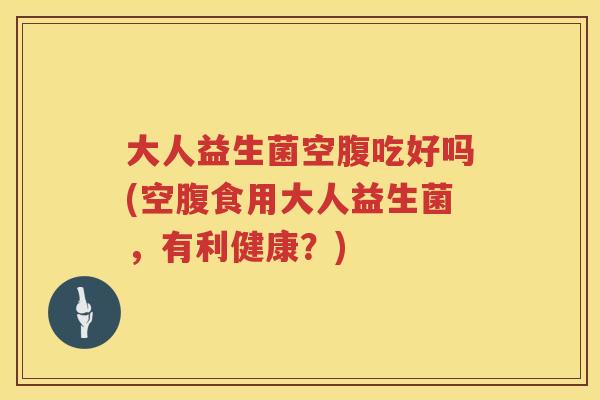 大人益生菌空腹吃好吗(空腹食用大人益生菌，有利健康？)