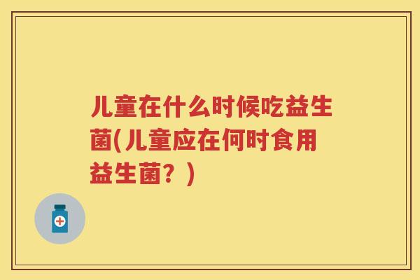 儿童在什么时候吃益生菌(儿童应在何时食用益生菌?) 儿童在什么时候吃益生菌(儿童应在何时食用益生菌?)