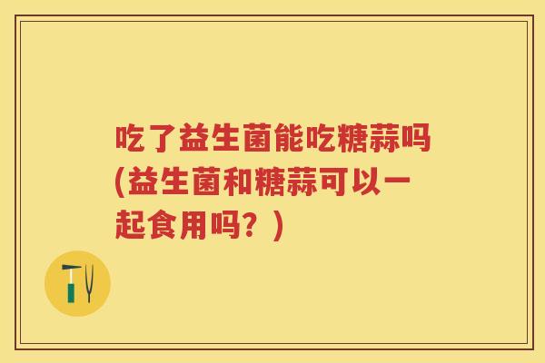 吃了益生菌能吃糖蒜吗(益生菌和糖蒜可以一起食用吗？)