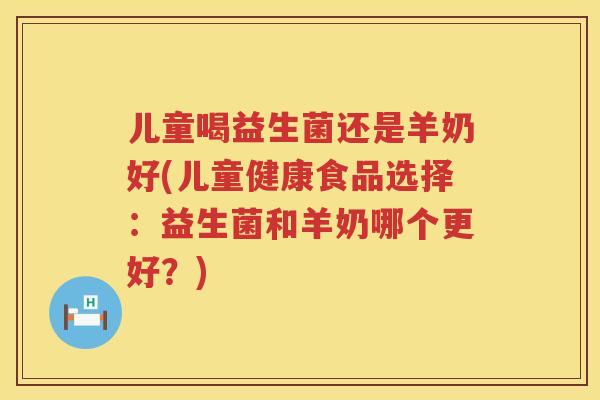 儿童喝益生菌还是羊奶好(儿童健康食品选择：益生菌和羊奶哪个更好？)