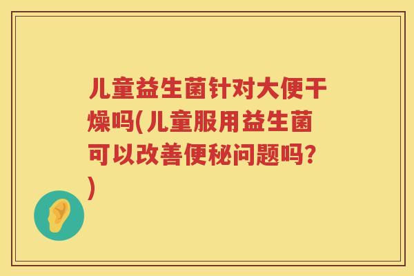儿童益生菌针对大便干燥吗(儿童服用益生菌可以改善问题吗?) 儿童益生菌针对大便干燥吗(儿童服用益生菌可以改善问题吗?)