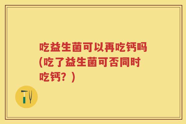 吃益生菌可以再吃钙吗(吃了益生菌可否同时吃钙？)