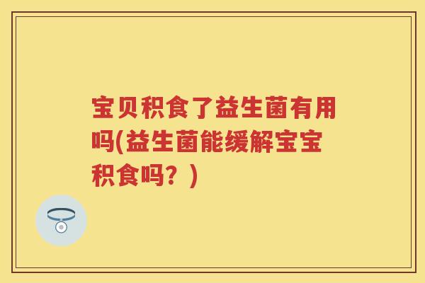 宝贝积食了益生菌有用吗(益生菌能缓解宝宝积食吗？)
