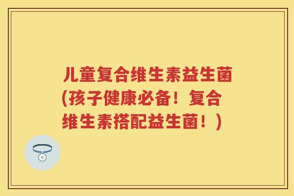 儿童复合维生素益生菌(孩子健康必备！复合维生素搭配益生菌！)