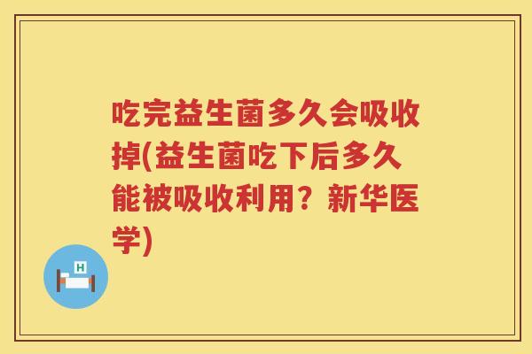 吃完益生菌多久会吸收掉(益生菌吃下后多久能被吸收利用?新华医学) 吃完益生菌多久会吸收掉(益生菌吃下后多久能被吸收利用?新华医学)