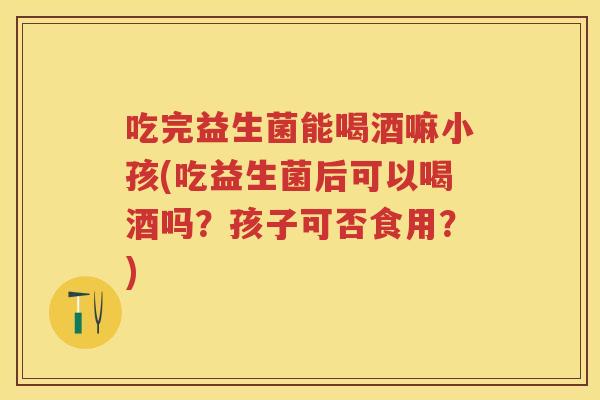 吃完益生菌能喝酒嘛小孩(吃益生菌后可以喝酒吗?孩子可否食用?) 吃完益生菌能喝酒嘛小孩(吃益生菌后可以喝酒吗?孩子可否食用?)