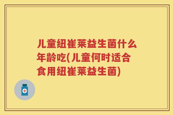 儿童纽崔莱益生菌什么年龄吃(儿童何时适合食用纽崔莱益生菌)