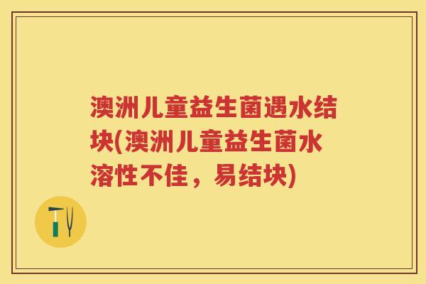 澳洲儿童益生菌遇水结块(澳洲儿童益生菌水溶性不佳,易结块) 澳洲儿童益生菌遇水结块(澳洲儿童益生菌水溶性不佳,易结块)