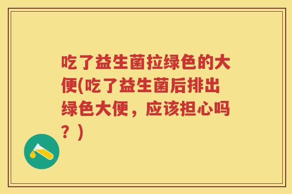 吃了益生菌拉绿色的大便(吃了益生菌后排出绿色大便,应该担心吗?) 吃了益生菌拉绿色的大便(吃了益生菌后排出绿色大便,应该担心吗?)