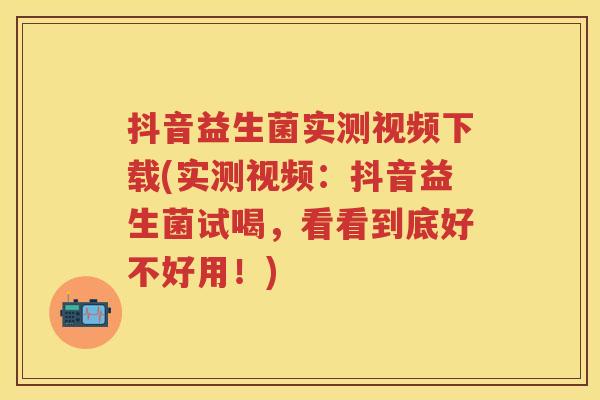抖音益生菌实测视频下载(实测视频：抖音益生菌试喝，看看到底好不好用！)