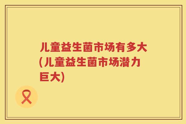 儿童益生菌市场有多大(儿童益生菌市场潜力巨大) 儿童益生菌市场有多大(儿童益生菌市场潜力巨大)