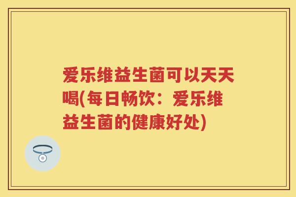 爱乐维益生菌可以天天喝(每日畅饮:爱乐维益生菌的健康好处) 爱乐维益生菌可以天天喝(每日畅饮:爱乐维益生菌的健康好处)