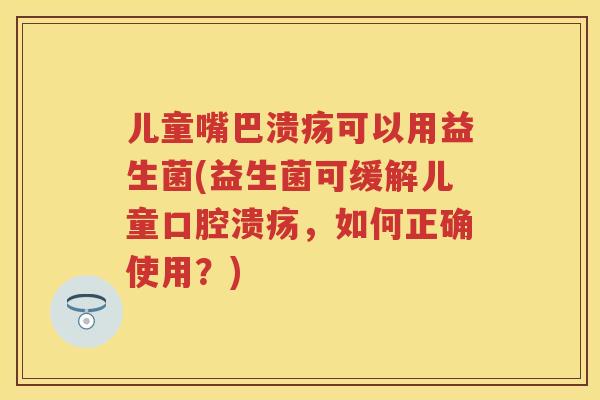 儿童嘴巴溃疡可以用益生菌(益生菌可缓解儿童,如何正确使用?) 儿童嘴巴溃疡可以用益生菌(益生菌可缓解儿童,如何正确使用?)