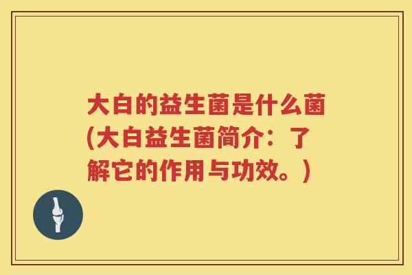 大白的益生菌是什么菌(大白益生菌简介:了解它的作用与功效。) 大白的益生菌是什么菌(大白益生菌简介:了解它的作用与功效。)