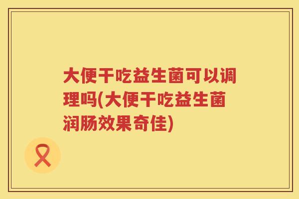 大便干吃益生菌可以调理吗(大便干吃益生菌润肠效果奇佳) 大便干吃益生菌可以调理吗(大便干吃益生菌润肠效果奇佳)