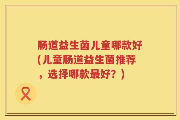 肠道益生菌儿童哪款好(儿童肠道益生菌推荐,选择哪款好?) 肠道益生菌儿童哪款好(儿童肠道益生菌推荐,选择哪款好?)