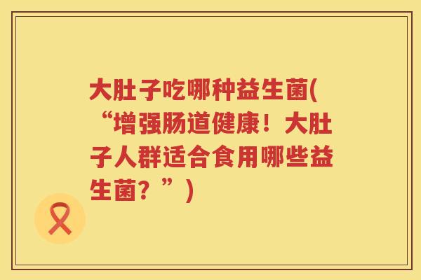 大肚子吃哪种益生菌(“增强肠道健康！大肚子人群适合食用哪些益生菌？”)