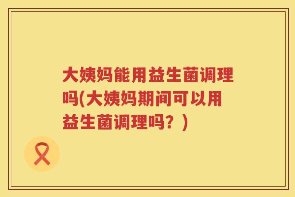 大姨妈能用益生菌调理吗(大姨妈期间可以用益生菌调理吗?) 大姨妈能用益生菌调理吗(大姨妈期间可以用益生菌调理吗?)