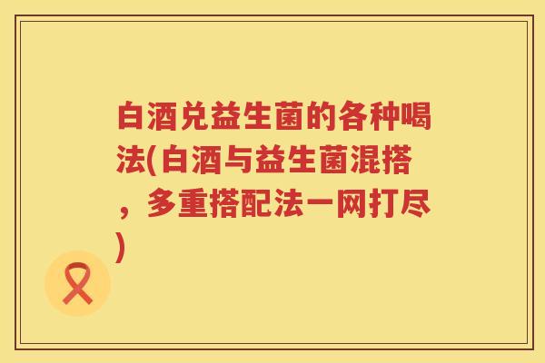 白酒兑益生菌的各种喝法(白酒与益生菌混搭,多重搭配法一网打尽) 白酒兑益生菌的各种喝法(白酒与益生菌混搭,多重搭配法一网打尽)