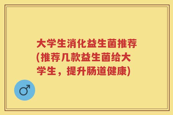 大学生消化益生菌推荐(推荐几款益生菌给大学生,提升肠道健康) 大学生消化益生菌推荐(推荐几款益生菌给大学生,提升肠道健康)
