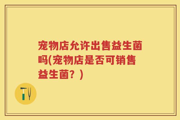 宠物店允许出售益生菌吗(宠物店是否可销售益生菌？)