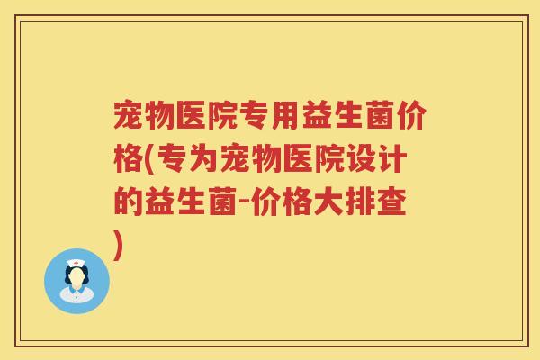 宠物医院专用益生菌价格(专为宠物医院设计的益生菌-价格大排查) 宠物医院专用益生菌价格(专为宠物医院设计的益生菌-价格大排查)