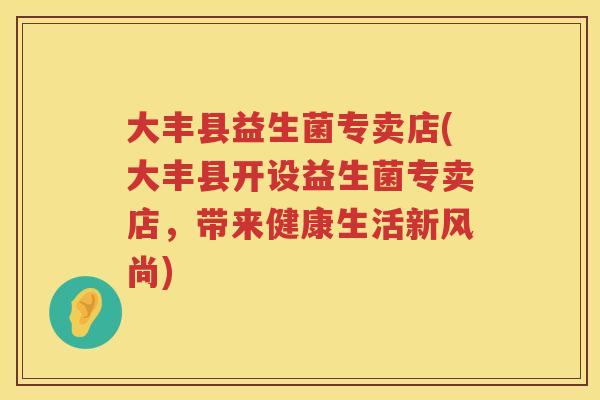 大丰县益生菌专卖店(大丰县开设益生菌专卖店,带来健康生活新风尚) 大丰县益生菌专卖店(大丰县开设益生菌专卖店,带来健康生活新风尚)