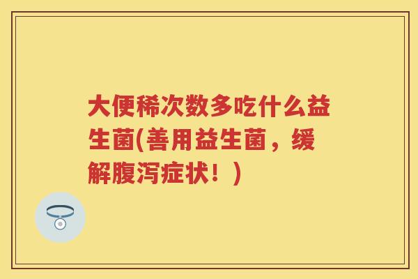 大便稀次数多吃什么益生菌(善用益生菌,缓解症状!) 大便稀次数多吃什么益生菌(善用益生菌,缓解症状!)
