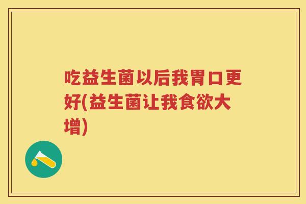 吃益生菌以后我胃口更好(益生菌让我大增) 吃益生菌以后我胃口更好(益生菌让我大增)